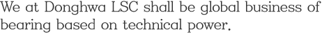 We at Donghwa LSC shall be global business of bearing based on technical power.